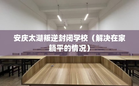 安庆太湖叛逆封闭学校（解决在家躺平的情况）