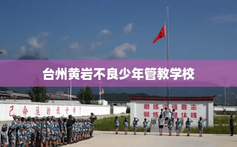 台州黄岩不良少年管教学校 台州黄岩不良少年管教学校