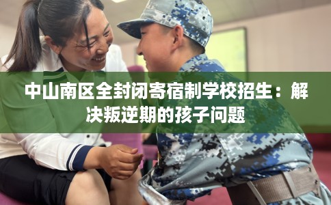 中山南区全封闭寄宿制学校招生：解决叛逆期的孩子问题
