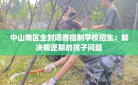 中山南区全封闭寄宿制学校招生：解决叛逆期的孩子问题