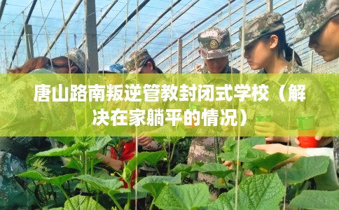 唐山路南叛逆管教封闭式学校（解决在家躺平的情况）