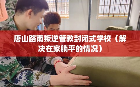 唐山路南叛逆管教封闭式学校（解决在家躺平的情况）