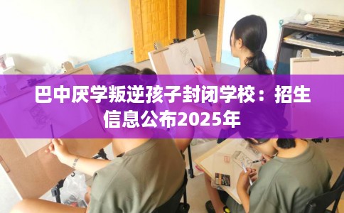 巴中厌学叛逆孩子封闭学校：招生信息公布2025年