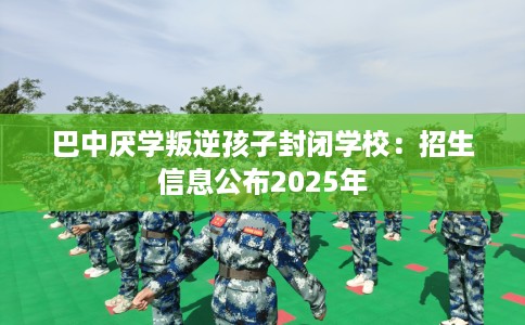 巴中厌学叛逆孩子封闭学校：招生信息公布2025年