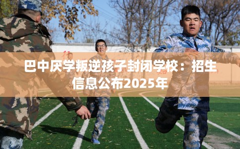 巴中厌学叛逆孩子封闭学校：招生信息公布2025年