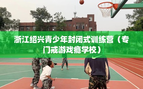 浙江绍兴青少年封闭式训练营(专门戒游戏瘾学校) 浙江绍兴青少年封闭式训练营(专门戒游戏瘾学校)