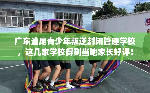 广东汕尾青少年叛逆封闭管理学校，这几家学校得到当地家长好评！