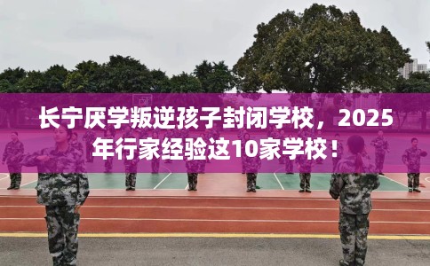 长宁厌学叛逆孩子封闭学校，2025年行家经验这10家学校！