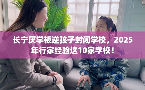 长宁厌学叛逆孩子封闭学校，2025年行家经验这10家学校！