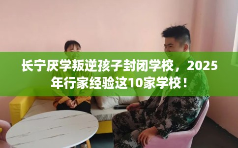 长宁厌学叛逆孩子封闭学校，2025年行家经验这10家学校！