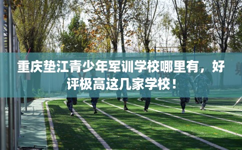 重庆垫江青少年军训学校哪里有，好评极高这几家学校！