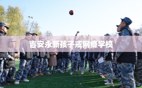 吉安永新孩子戒网瘾学校