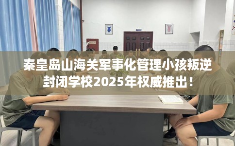 秦皇岛山海关军事化管理小孩叛逆封闭学校2025年权威推出！