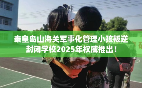 秦皇岛山海关军事化管理小孩叛逆封闭学校2025年权威推出！