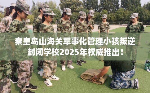 秦皇岛山海关军事化管理小孩叛逆封闭学校2025年权威推出！