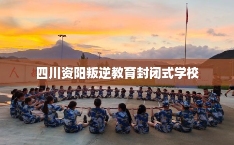四川资阳叛逆教育封闭式学校