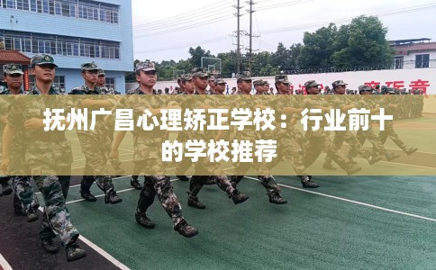抚州广昌心理矫正学校：行业前十的学校推荐