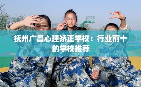 抚州广昌心理矫正学校：行业前十的学校推荐
