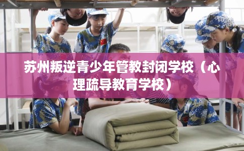 苏州叛逆青少年管教封闭学校（心理疏导教育学校）