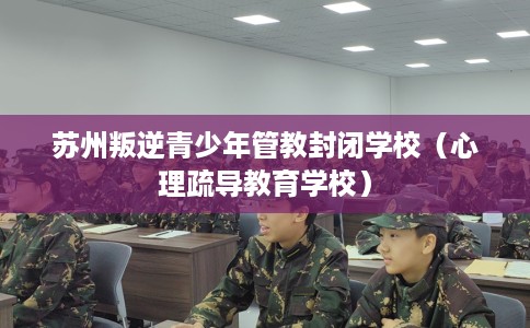 苏州叛逆青少年管教封闭学校（心理疏导教育学校）