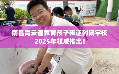 南昌青云谱教育孩子叛逆封闭学校2025年权威推出！