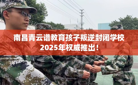 南昌青云谱教育孩子叛逆封闭学校2025年权威推出！