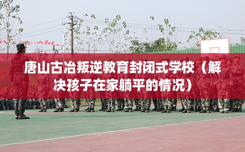 唐山古冶叛逆教育封闭式学校（解决孩子在家躺平的情况）