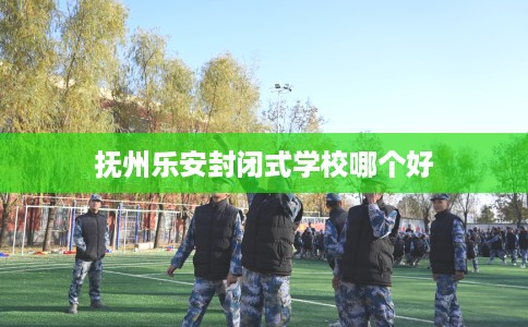 抚州乐安封闭式学校哪个好