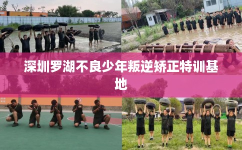 深圳罗湖不良少年叛逆矫正特训基地