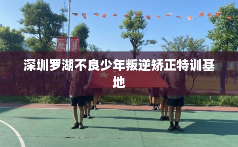 深圳罗湖不良少年叛逆矫正特训基地