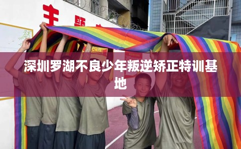 深圳罗湖不良少年叛逆矫正特训基地