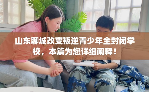 山东聊城改变叛逆青少年全封闭学校，本篇为您详细阐释！