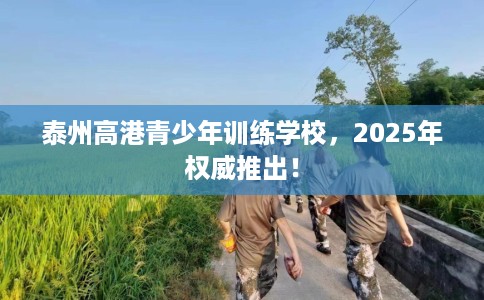 泰州高港青少年训练学校，2025年权威推出！
