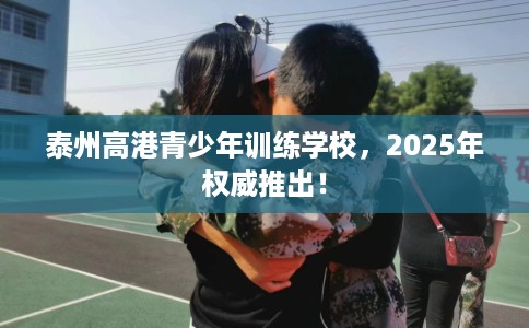 泰州高港青少年训练学校，2025年权威推出！