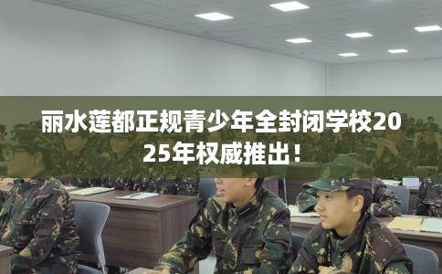 丽水莲都正规青少年全封闭学校2025年权威推出！