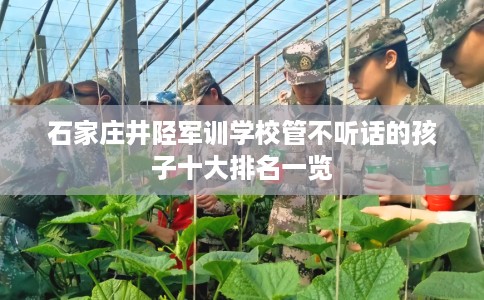 石家庄井陉军训学校管不听话的孩子十大排名一览
