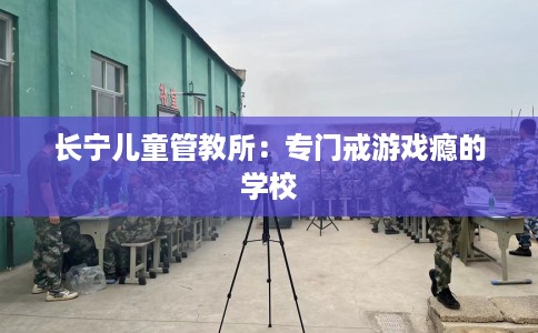 长宁儿童管教所：专门戒游戏瘾的学校