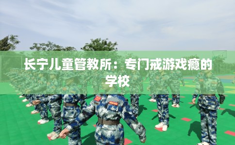 长宁儿童管教所：专门戒游戏瘾的学校