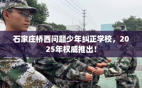 石家庄桥西问题少年纠正学校，2025年权威推出！