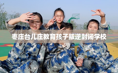 枣庄台儿庄教育孩子叛逆封闭学校 枣庄台儿庄教育孩子叛逆封闭学校
