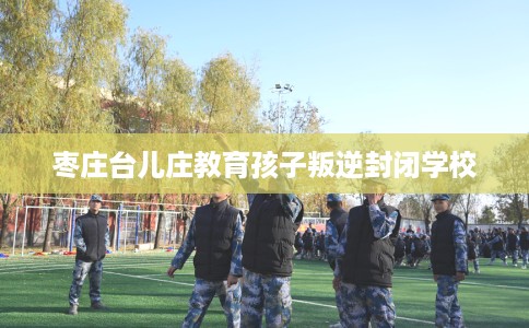 枣庄台儿庄教育孩子叛逆封闭学校 枣庄台儿庄教育孩子叛逆封闭学校