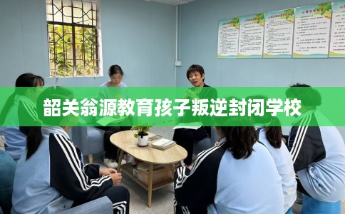 韶关翁源教育孩子叛逆封闭学校