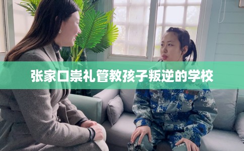 张家口崇礼管教孩子叛逆的学校