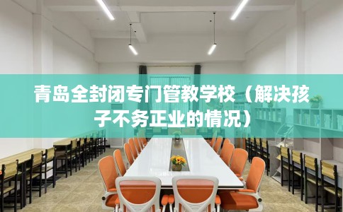 青岛全封闭专门管教学校（解决孩子不务正业的情况）