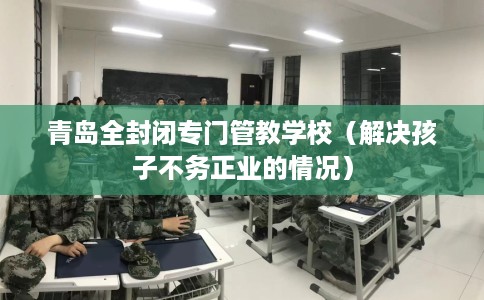 青岛全封闭专门管教学校（解决孩子不务正业的情况）