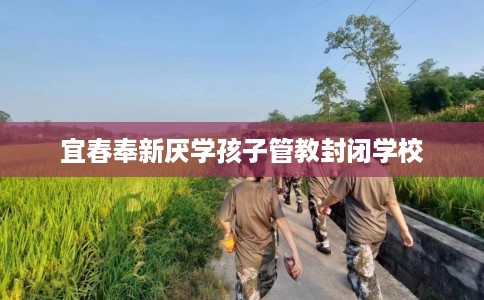 宜春奉新厌学孩子管教封闭学校