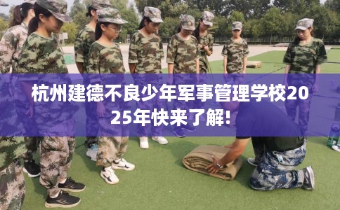 杭州建德不良少年军事管理学校2025年快来了解!