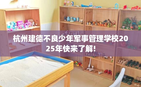 杭州建德不良少年军事管理学校2025年快来了解!