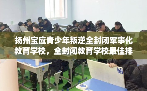 扬州宝应青少年叛逆全封闭军事化教育学校，全封闭教育学校最佳排名！