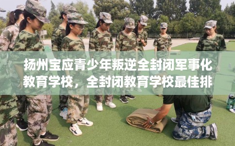扬州宝应青少年叛逆全封闭军事化教育学校，全封闭教育学校最佳排名！